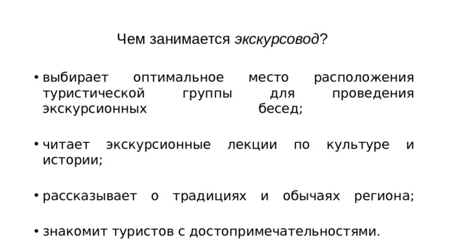 Чем занимается экскурсовод ? выбирает оптимальное место расположения туристической группы для проведения экскурсионных бесед;   читает экскурсионные лекции по культуре и истории;   рассказывает о традициях и обычаях региона;   знакомит туристов с достопримечательностями. 