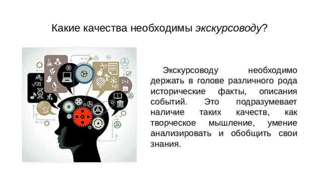 Какие качества необходимы экскурсоводу ? Экскурсоводу необходимо держать в голове различного рода исторические факты, описания событий. Это подразумевает наличие таких качеств, как творческое мышление, умение анализировать и обобщить свои знания. 