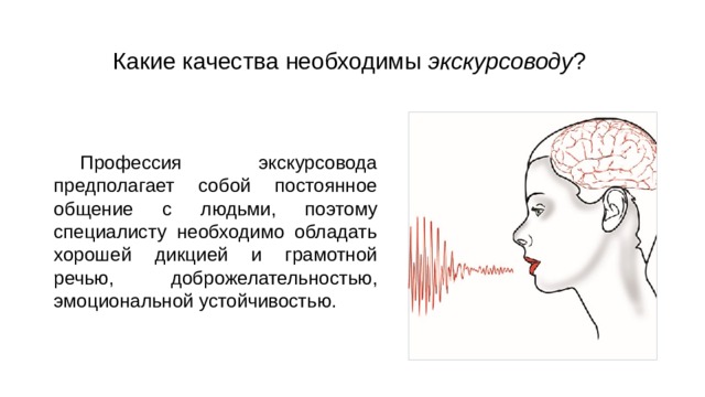 Какие качества необходимы экскурсоводу ? Профессия экскурсовода предполагает собой постоянное общение с людьми, поэтому специалисту необходимо обладать хорошей дикцией и грамотной речью, доброжелательностью, эмоциональной устойчивостью. 