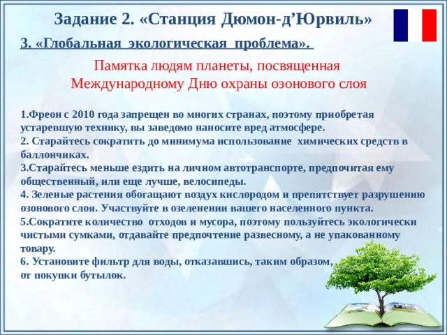 Задание 2. «Станция  Дюмон-д’Юрвиль » 3. «Глобальная экологическая проблема». Памятка людям планеты, посвященная Международному Дню охраны озонового слоя 1.Фреон с 2010 года запрещен во многих странах, поэтому приобретая устаревшую технику, вы заведомо наносите вред атмосфере. 2. Старайтесь сократить до минимума использование химических средств в баллончиках. 3.Старайтесь меньше ездить на личном автотранспорте, предпочитая ему общественный, или еще лучше, велосипеды. 4. Зеленые растения обогащают воздух кислородом и препятствует разрушению озонового слоя. Участвуйте в озеленении вашего населенного пункта. 5.Сократите количество отходов и мусора, поэтому пользуйтесь экологически чистыми сумками, отдавайте предпочтение развесному, а не упакованному товару. 6. Установите фильтр для воды, отказавшись, таким образом, от покупки бутылок. По щелчку на прямоугольники появляются и исчезают иллюстрации ледников и айсбергов.  