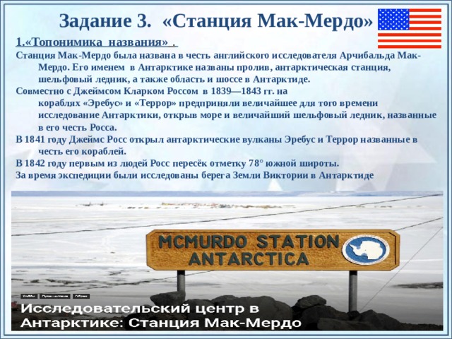 Задание 3. «Станция Мак-Мердо » 1.«Топонимика названия» .  Станция Мак-Мердо была названа в честь английского исследователя Арчибальда Мак- Мердо. Его именем в Антарктике названы пролив, антарктическая станция, шельфовый ледник, а также область и шоссе в Антарктиде. Совместно с Джеймсом Кларком Россом в 1839—1843 гг. на кораблях «Эребус» и «Террор» предприняли величайшее для того времени исследование Антарктики, открыв море и величайший шельфовый ледник, названные в его честь Росса. В 1841 году Джеймс Росс открыл антарктические вулканы Эребус и Террор названные в честь его кораблей. В 1842 году первым из людей Росс пересёк отметку 78° южной широты. За время экспедиции были исследованы берега Земли Виктории в Антарктиде По щелчку на прямоугольники появляются и исчезают иллюстрации ледников и айсбергов.  