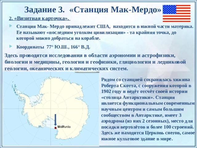Задание 3. «Станция Мак-Мердо » 2 . «Визитная карточка». Станция Мак- Мердо принадлежит США, находится в южной части материка. Ее называют «последним уголком цивилизации» - та крайняя точка, до которой можно добраться на корабле. Координаты 77° Ю.Ш., 166° В.Д.   Здесь проводятся исследования в области аэрономии и астрофизики, биологии и медицины, геологии и геофизики, гляциологии и ледниковой геологии, океанических и климатических систем.  Рядом со станцией сохранилась хижина Роберта Скотта, с сооружения которой в 1902 году и ведёт отсчёт своей истории «столица Антарктики». Станция является функциональным современным научным центром и самым большим сообществом в Антарктике, имеет 3 аэродрома (из них 2 сезонных), место для посадки вертолётов и более 100 строений. Здесь же находится Церковь снегов, самое южное культовое здание в мире. По щелчку на прямоугольники появляются и исчезают иллюстрации ледников и айсбергов.  