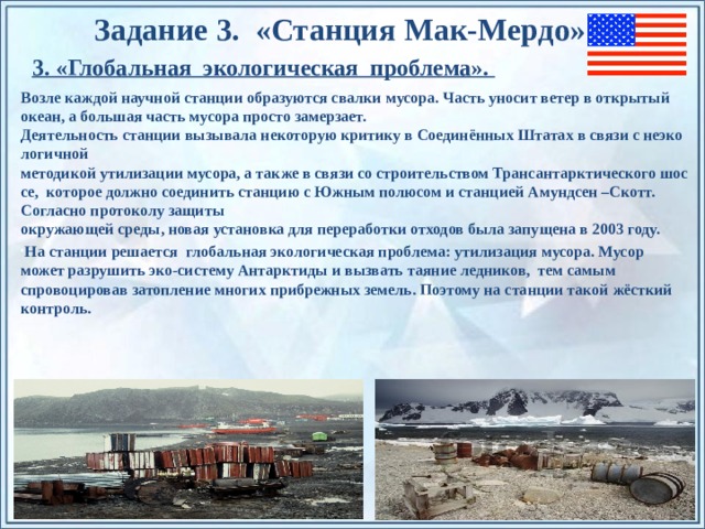 Задание 3. «Станция Мак-Мердо » 3. «Глобальная экологическая проблема». Возле каждой научной станции образуются свалки мусора. Часть уносит ветер в открытый океан, а большая часть мусора просто замерзает. Деятельность станции вызывала некоторую критику в Соединённых Штатах в связи с неэкологичной методикой утилизации мусора, а также в связи со строительством Трансантарктического шоссе,  которое должно соединить станцию с Южным полюсом и станцией Амундсен –Скотт. Согласно протоколу защиты окружающей среды, новая установка для переработки отходов была запущена в 2003 году. На станции решается глобальная экологическая проблема: утилизация мусора. Мусор может разрушить эко-систему Антарктиды и вызвать таяние ледников, тем самым спровоцировав затопление многих прибрежных земель. Поэтому на станции такой жёсткий контроль. По щелчку на прямоугольники появляются и исчезают иллюстрации ледников и айсбергов.  
