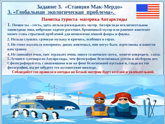 Задание 3. «Станция Мак-Мердо » 3. «Глобальная экологическая проблема». Памятка туриста материка Антарктиды 1. Помни ты – гость, здесь нельзя раскидывать мусор. Антарктида исключительная заповедная зона, небрежно задетое растение, брошенный мусор или раненое животное может стать серьезной проблемой для немногочисленной флоры и фауны. 2. Нельзя слушать громкую музыку и кричать, особенно в горах. 3. Не стоит пытаться покормить диких животных, они могут быть агрессивны и нанести вам травму. 4. Не снимайте очки, снег отражает очень много солнечного света, можете повредить глаза. 5.Лучшего сувенира из Антарктиды, чем фотографии белоснежных утесов и айсбергов нет. Сфотографируйтесь с пингвинами или на фоне белоснежной пустыни и, глядя на эти фотографии, вы не забудете это путешествие никогда. Соблюдайте эти правила и поездка на Белый материк будет весёлой и увлекательной.    По щелчку на прямоугольники появляются и исчезают иллюстрации ледников и айсбергов.  