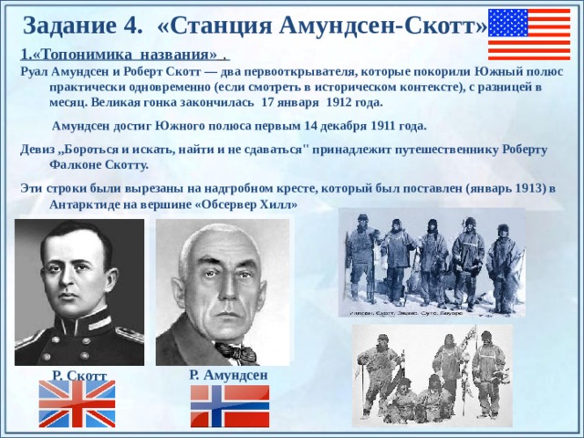 Задание 4. «Станция Амундсен-Скотт» 1.«Топонимика названия» .  Руал Амундсен и Роберт Скотт — два первооткрывателя, которые покорили Южный полюс практически одновременно (если смотреть в историческом контексте), с разницей в месяц. Великая гонка закончилась 17 января 1912 года.  Амундсен достиг Южного полюса первым 14 декабря 1911 года. Девиз ,,Бороться и искать, найти и не сдаваться'' принадлежит путешественнику Роберту Фалконе Скотту. Эти строки были вырезаны на надгробном кресте, который был поставлен (январь 1913) в Антарктиде на вершине «Обсервер Хилл»  в память о нем. По щелчку на прямоугольники появляются и исчезают иллюстрации ледников и айсбергов. Р. Амундсен Р. Скотт  