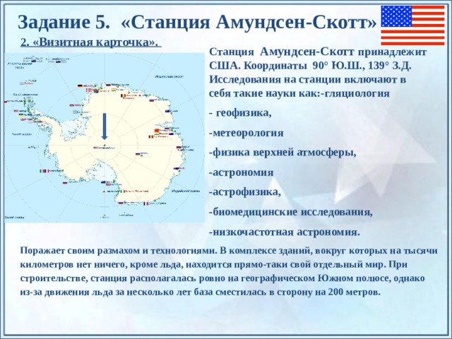 Задание 5. «Станция Амундсен-Скотт» 2 . «Визитная карточка». Станция Амундсен-Скотт принадлежит США. Координаты 90° Ю.Ш., 139° З.Д.  Исследования на станции включают в себя такие науки как:-гляциология - геофизика,  -метеорология  -физика верхней атмосферы,  -астрономия -астрофизика,   -биомедицинские исследования, -низкочастотная астрономия. По щелчку на прямоугольники появляются и исчезают иллюстрации ледников и айсбергов. Поражает своим размахом и технологиями. В комплексе зданий, вокруг которых на тысячи километров нет ничего, кроме льда, находится прямо-таки свой отдельный мир. При строительстве, станция располагалась ровно на географическом Южном полюсе, однако из-за движения льда за несколько лет база сместилась в сторону на 200 метров.  