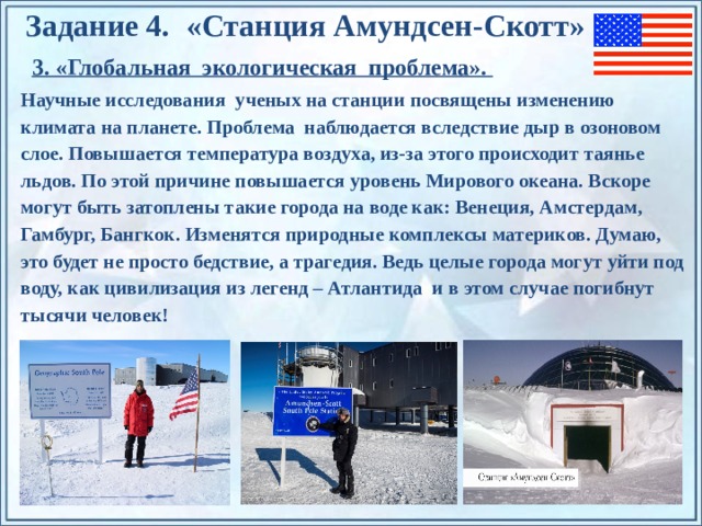 Задание 4. «Станция Амундсен-Скотт» 3. «Глобальная экологическая проблема». Научные исследования ученых на станции посвящены изменению климата на планете. Проблема наблюдается вследствие дыр в озоновом слое. Повышается температура воздуха, из-за этого происходит таянье льдов. По этой причине повышается уровень Мирового океана. Вскоре могут быть затоплены такие города на воде как: Венеция, Амстердам, Гамбург, Бангкок. Изменятся природные комплексы материков. Думаю, это будет не просто бедствие, а трагедия. Ведь целые города могут уйти под воду, как цивилизация из легенд – Атлантида и в этом случае погибнут тысячи человек! По щелчку на прямоугольники появляются и исчезают иллюстрации ледников и айсбергов.  