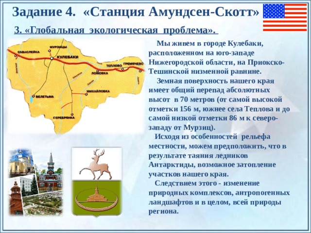 Задание 4. «Станция Амундсен-Скотт» 3. «Глобальная экологическая проблема».  Мы живем в городе Кулебаки, расположенном на юго-западе Нижегородской области, на Приокско-Тешинской низменной равнине.  Земная поверхность нашего края имеет общий перепад абсолютных высот в 70 метров (от самой высокой отметки 156 м, южнее села Теплова и до самой низкой отметки 86 м к северо-западу от Мурзиц).  Исходя из особенностей рельефа местности, можем предположить, что в результате таяния ледников Антарктиды, возможное затопление участков нашего края.  Следствием этого - изменение природных комплексов, антропогенных ландшафтов и в целом, всей природы региона. По щелчку на прямоугольники появляются и исчезают иллюстрации ледников и айсбергов.  