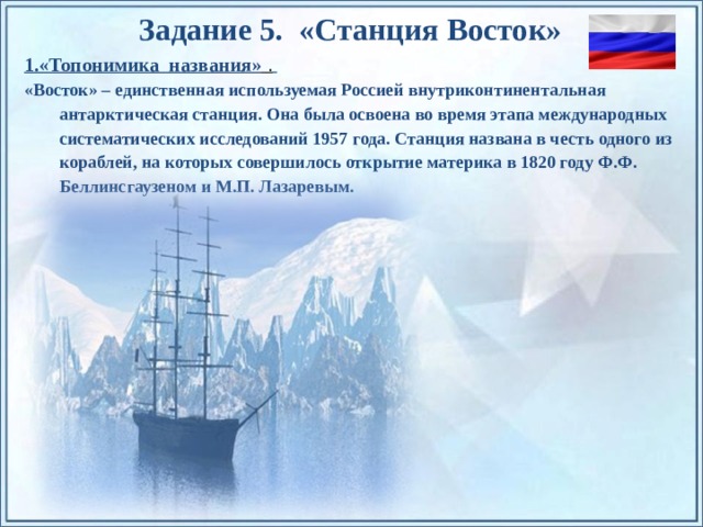 Задание 5. «Станция Восток» 1.«Топонимика названия» .  «Восток» – единственная используемая Россией внутриконтинентальная антарктическая станция. Она была освоена во время этапа международных систематических исследований 1957 года. Станция названа в честь одного из кораблей, на которых совершилось открытие материка в 1820 году Ф.Ф. Беллинсгаузеном и М.П. Лазаревым. По щелчку на прямоугольники появляются и исчезают иллюстрации ледников и айсбергов.  