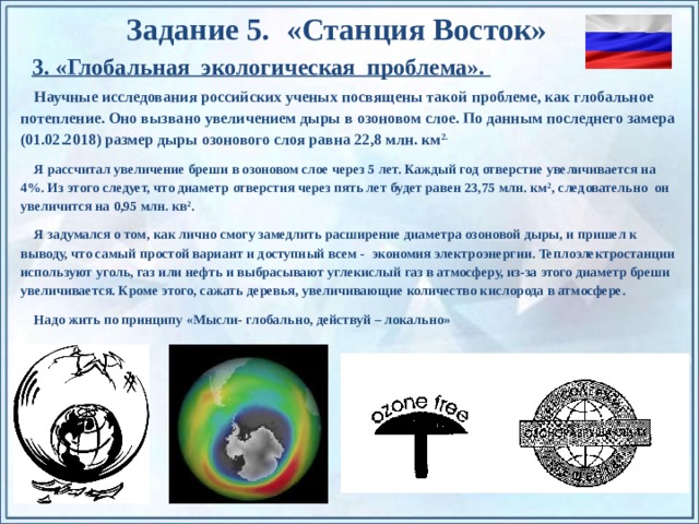 Задание 5. «Станция Восток» 3. «Глобальная экологическая проблема». Научные исследования российских ученых посвящены такой проблеме, как глобальное потепление. Оно вызвано увеличением дыры в озоновом слое. По данным последнего замера (01.02.2018) размер дыры озонового слоя равна 22,8 млн. км 2. Я рассчитал увеличение бреши в озоновом слое через 5 лет. Каждый год отверстие увеличивается на 4%. Из этого следует, что диаметр отверстия через пять лет будет равен 23,75 млн. км 2 , следовательно он увеличится на 0,95 млн. кв 2 . Я задумался о том, как лично смогу замедлить расширение диаметра озоновой дыры, и пришел к выводу, что самый простой вариант и доступный всем - экономия электроэнергии. Теплоэлектростанции используют уголь, газ или нефть и выбрасывают углекислый газ в атмосферу, из-за этого диаметр бреши увеличивается. Кроме этого, сажать деревья, увеличивающие количество кислорода в атмосфере. Надо жить по принципу «Мысли- глобально, действуй – локально»  По щелчку на прямоугольники появляются и исчезают иллюстрации ледников и айсбергов.  