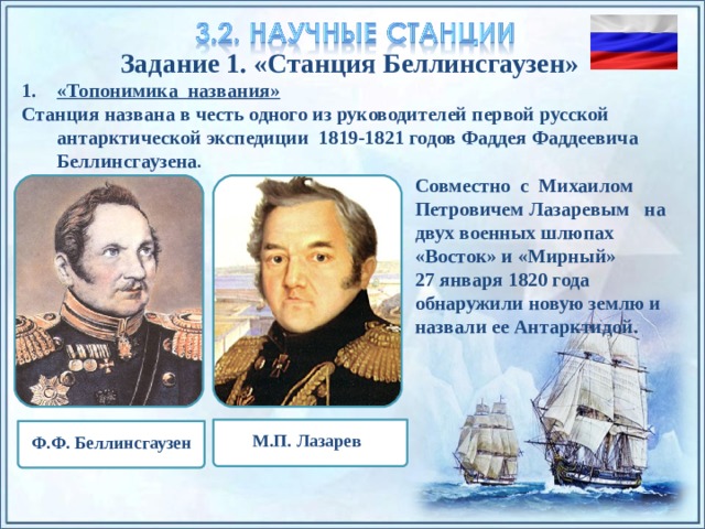 Задание 1. «Станция Беллинсгаузен» «Топонимика названия» Станция названа в честь одного из руководителей первой русской антарктической экспедиции 1819-1821 годов Фаддея Фаддеевича Беллинсгаузена . Совместно с Михаилом Петровичем Лазаревым на двух военных шлюпах «Восток» и «Мирный» 27 января 1820 года обнаружили новую землю и назвали ее Антарктидой. По щелчку на прямоугольники появляются и исчезают иллюстрации ледников и айсбергов. М.П. Лазарев Ф.Ф. Беллинсгаузен 4 