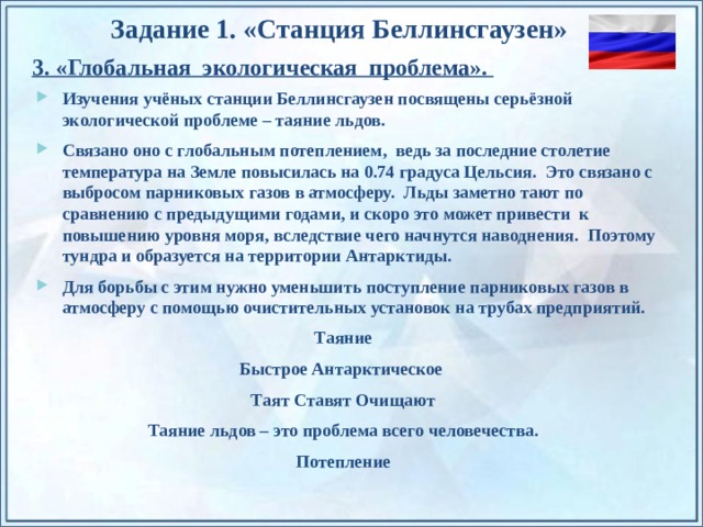 Задание 1. «Станция Беллинсгаузен» 3. «Глобальная экологическая проблема». Изучения учёных станции Беллинсгаузен посвящены серьёзной экологической проблеме – таяние льдов. Связано оно с глобальным потеплением, ведь за последние столетие температура на Земле повысилась на 0.74 градуса Цельсия. Это связано с выбросом парниковых газов в атмосферу. Льды заметно тают по сравнению с предыдущими годами, и скоро это может привести к повышению уровня моря, вследствие чего начнутся наводнения. Поэтому тундра и образуется на территории Антарктиды. Для борьбы с этим нужно уменьшить поступление парниковых газов в атмосферу с помощью очистительных установок на трубах предприятий. Таяние Быстрое Антарктическое Таят Ставят Очищают Таяние льдов – это проблема всего человечества. Потепление По щелчку на прямоугольники появляются и исчезают иллюстрации ледников и айсбергов.  