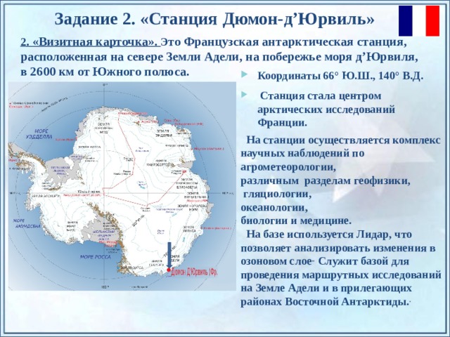 Задание 2. «Станция  Дюмон-д’Юрвиль » 2 . «Визитная карточка». Э то Французская антарктическая станция, расположенная на севере Земли Адели, на побережье моря д’Юрвиля, в 2600 км от Южного полюса. Координаты 66° Ю.Ш., 140° В.Д.   Станция стала центром арктических исследований Франции.  На станции осуществляется комплекс научных наблюдений по агрометеорологии, различным разделам геофизики,   гляциологии,  океанологии,  биологии и медицине.  На базе используется Лидар, что позволяет анализировать изменения в озоновом слое .. Служит базой для проведения маршрутных исследований на Земле Адели и в прилегающих районах Восточной Антарктиды. . По щелчку на прямоугольники появляются и исчезают иллюстрации ледников и айсбергов.  