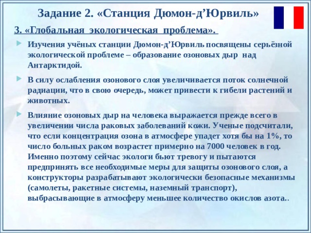 Задание 2. «Станция  Дюмон-д’Юрвиль » 3. «Глобальная экологическая проблема». Изучения учёных с танции  Дюмон-д’Юрвиль  посвящены серьёзной экологической проблеме – образование озоновых дыр над Антарктидой. В силу ослабления озонового слоя увеличивается поток солнечной радиации, что в свою очередь, может привести к гибели растений и животных. Влияние озоновых дыр на человека выражается прежде всего в увеличении числа раковых заболеваний кожи. Ученые подсчитали, что если концентрация озона в атмосфере упадет хотя бы на 1%, то число больных раком возрастет примерно на 7000 человек в год. Именно поэтому сейчас экологи бьют тревогу и пытаются предпринять все необходимые меры для защиты озонового слоя, а конструкторы разрабатывают экологически безопасные механизмы (самолеты, ракетные системы, наземный транспорт), выбрасывающие в атмосферу меньшее количество окислов азота. . По щелчку на прямоугольники появляются и исчезают иллюстрации ледников и айсбергов.  
