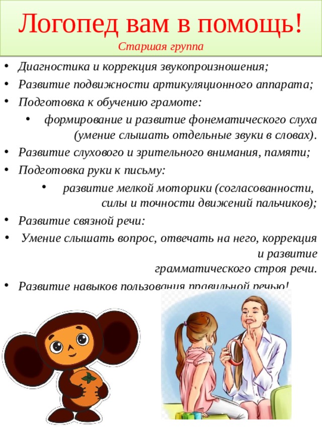 Логопед вам в помощь!  Старшая группа Диагностика и коррекция звукопроизношения; Развитие подвижности артикуляционного аппарата; Подготовка к обучению грамоте: формирование и развитие фонематического слуха (умение слышать отдельные звуки в словах). Развитие слухового и зрительного внимания, памяти; Подготовка руки к письму: развитие мелкой моторики (согласованности,  силы и точности движений пальчиков); Развитие связной речи: Умение слышать вопрос, отвечать на него, коррекция и развитие  грамматического строя речи. Развитие навыков пользования правильной речью!    