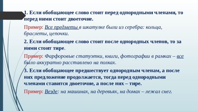 1. Если обобщающее слово стоит перед однородными членами, то перед ними стоит двоеточие. Пример: Все предметы в шкатулке были из серебра: кольца, браслеты, цепочки. 2. Если обобщающее слово стоит после однородных членов, то за ними стоит тире . Пример: Фарфоровые статуэтки, книги, фотографии в рамках – все было аккуратно расставлено на полках. 3. Если обобщающее предшествует однородным членам, а после них предложение продолжается, тогда перед однородными членами ставится двоеточие, а после них – тире. Пример: Везде : на машинах, на деревьях, на домах – лежал снег. 