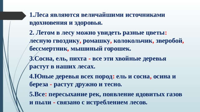 1.Леса являются величайшими источниками вдохновения и здоровья. 2. Летом в лесу можно увидеть разные цветы : лесную гвоздику , ромашку , колокольчик , зверобой , бессмертник , мышиный горошек. 3.Сосна, ель, пихта - все эти хвойные деревья растут в наших лесах. 4.Юные деревья всех пород : ель и сосна , осина и береза - растут дружно и тесно. 5.Все : пересыхание рек, появление ядовитых газов и пыли - связано с истреблением лесов. 