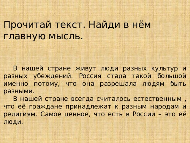 Прочитай текст. Найди в нём главную мысль.  В нашей стране живут люди разных культур и разных убеждений. Россия стала такой большой именно потому, что она разрешала людям быть разными.  В нашей стране всегда считалось естественным , что её граждане принадлежат к разным народам и религиям. Самое ценное, что есть в России – это её люди. 