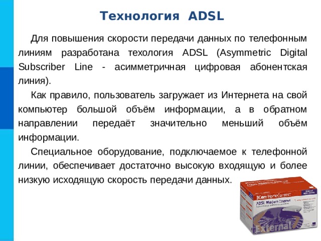 Технология ADSL Для повышения скорости передачи данных по телефонным линиям разработана техология ADSL (Asymmetric Digital Subscriber Line - асимметричная цифровая абонентская линия). Как правило, пользователь загружает из Интернета на свой компьютер большой объём информации, а в обратном направлении передаёт значительно меньший объём информации. Специальное оборудование, подключаемое к телефонной линии, обеспечивает достаточно высокую входящую и более низкую исходящую скорость передачи данных. 