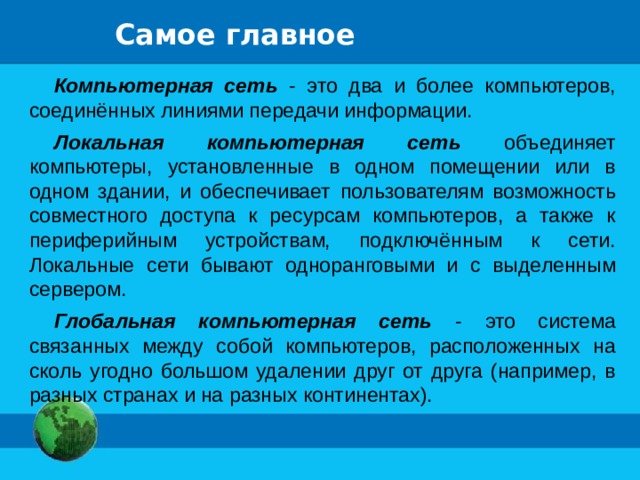 Самое главное Компьютерная сеть - это два и более компьютеров, соединённых линиями передачи информации. Локальная компьютерная сеть объединяет компьютеры, установленные в одном помещении или в одном здании, и обеспечивает пользователям возможность совместного доступа к ресурсам компьютеров, а также к периферийным устройствам, подключённым к сети. Локальные сети бывают одноранговыми и с выделенным сервером. Глобальная компьютерная сеть - это система связанных между собой компьютеров, расположенных на сколь угодно большом удалении друг от друга (например, в разных странах и на разных континентах). 