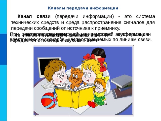 Каналы передачи информации Канал связи (передачи информации) - это система технических средств и среда распространения сигналов для передачи сообщений от источника к приёмнику. При непосредственном общении людей информация передаётся с помощью звуковых волн. При разговоре по телефону - с помощью акустических и электрических сигналов, распространяемых по линиям связи. При чтении - с помощью световых волн. 