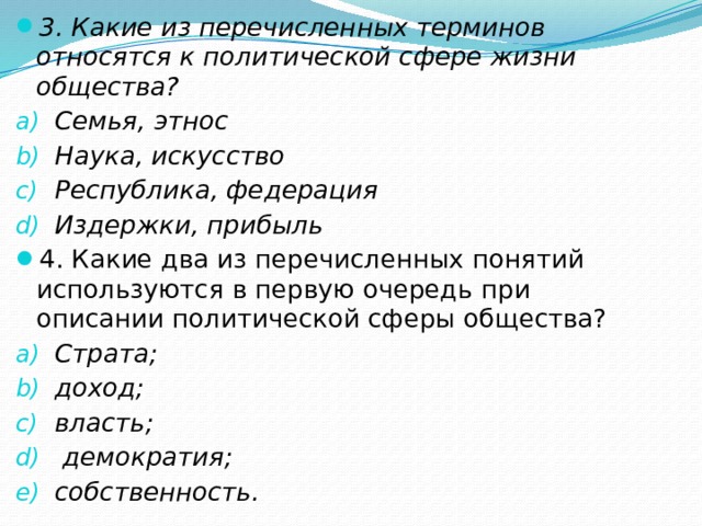 3. Какие из перечисленных терминов относятся к политической сфере жизни общества? Семья, этнос Наука, искусство Республика, федерация Издержки, прибыль 4. Какие два из перечисленных понятий используются в первую очередь при описании политической сферы общества? Страта; доход; власть;  демократия; собственность. 