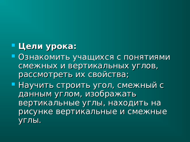 Цели урока: Ознакомить учащихся с понятиями смежных и вертикальных углов, рассмотреть их свойства; Научить строить угол, смежный с данным углом, изображать вертикальные углы, находить на рисунке вертикальные и смежные углы. 