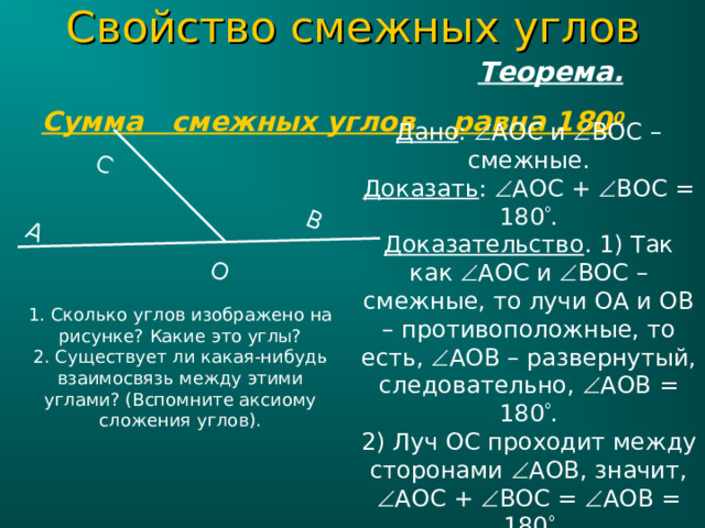 C войство смежных углов  Теорема.  Сумма смежных углов равна 180 0 С О A B Дано :  AOC и  BOC – смежные. Доказать :  AOC +  BOC = 180  . Доказательство . 1) Так как  AOC и  BOC – смежные, то лучи ОА и ОВ – противоположные, то есть,  AOB – развернутый, следовательно,  AOB = 180  . 2) Луч OC проходит между сторонами  AOB , значит,  AOC +  BOC =  AOB = 180  1. Сколько углов изображено на рисунке? Какие это углы? 2. Существует ли какая-нибудь взаимосвязь между этими углами? (Вспомните аксиому сложения углов). 