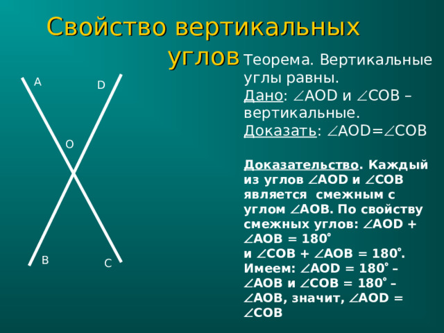 Свойство вертикальных углов Теорема. Вертикальные углы равны. Дано :  AOD и  COB – вертикальные. Доказать :  AOD=  COB Доказательство . Каждый из углов  AOD и  COB является смежным  с углом  AOB .  По свойству смежных углов:  AOD +   AOB = 180   и  CO В  +  AOB = 180  . Имеем:  AOD = 180  –  AOB и  COB = 180  –  AOB , значит,  AOD =  COB  A D O B C 