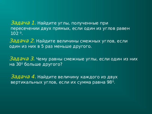 Задача 1. Найдите углы, полученные при пересечении двух прямых, если один из углов равен 102 0 . Задача 2. Найдите величины смежных углов, если один из них в 5 раз меньше другого. Задача 3.  Чему равны смежные углы, если один из них на 30 0 больше другого? Задача 4. Найдите величину каждого из двух вертикальных углов, если их сумма равна 98 0 . 