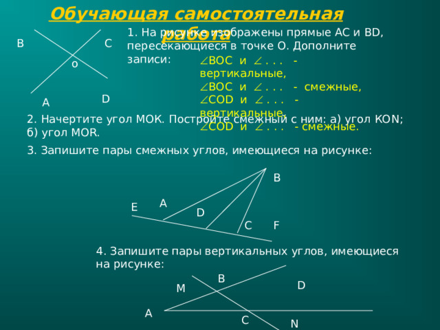Обучающая самостоятельная работа 1 . На рисунке изображены прямые АС и В D , пересекающиеся в точке О. Дополните записи: С В  ВОС и  . . . - вертикальные,  ВОС и  . . . - смежные,  СО D и  . . . - вертикальные,  СО D и  . . . - смежные. o D А 2. Начертите угол МОК. Постройте смежный с ним: а) угол КО N ; б) угол MOR. 3. Запишите пары смежных углов, имеющиеся на рисунке: В А Е D C F 4 . Запишите пары вертикальных углов, имеющиеся на рисунке: В D М А С N 
