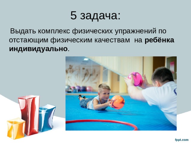 5 задача:  Выдать комплекс физических упражнений по отстающим физическим качествам на ребёнка индивидуально . 