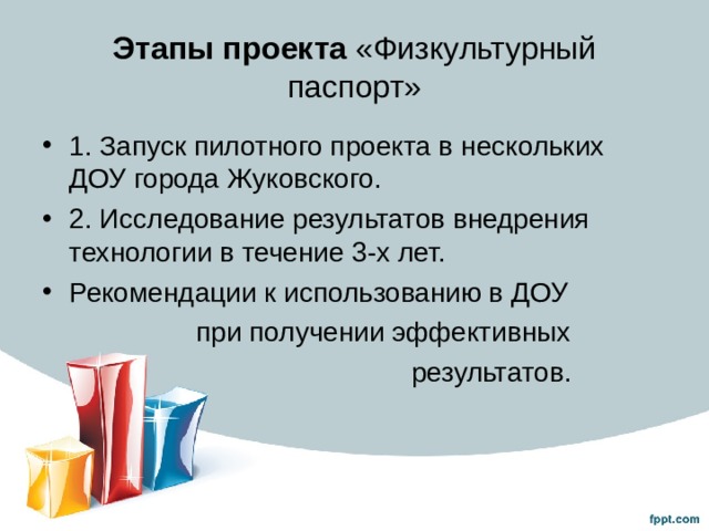 Этапы проекта «Физкультурный паспорт» 1. Запуск пилотного проекта в нескольких ДОУ города Жуковского. 2. Исследование результатов внедрения технологии в течение 3-х лет. Рекомендации к использованию в ДОУ  при получении эффективных  результатов. 