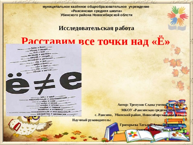 муниципальное казённое общеобразовательное учреждение  «Раисинская средняя школа»  Убинского района Новосибирской облсти Исследовательская работа   Расставим все точки над «Ё»             Автор: Трепузов Слава ученик 4 класса  МКОУ «Раисинская средняя школа»  с. Раисино, Убинский район, Новосибирская область  Научный руководитель:  Григорьева Татьяна Александровна,  учитель начальных классов