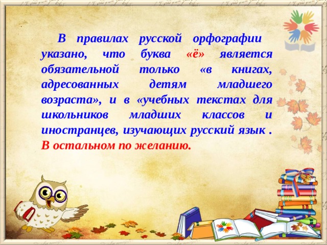 В правилах русской орфографии указано, что буква « ё » является обязательной только « в книгах, адресованных детям младшего возраста » , и в « учебных текстах для школьников младших классов и иностранцев, изучающих русский язык . В остальном по желанию.