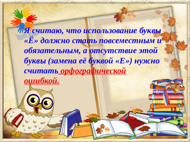 Я считаю, что использование буквы «Ё» должно стать повсеместным и обязательным, а отсутствие этой буквы (замена её буквой «Е») нужно считать  орфографической ошибкой.