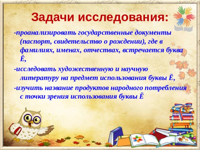 Задачи исследования: -проанализировать государственные документы (паспорт, свидетельство о рождении), где в фамилиях, именах, отчествах, встречается буква Ё, -исследовать художественную и научную литературу на предмет использования буквы Ё, -изучить название продуктов народного потребления с точки зрения использования буквы Ё