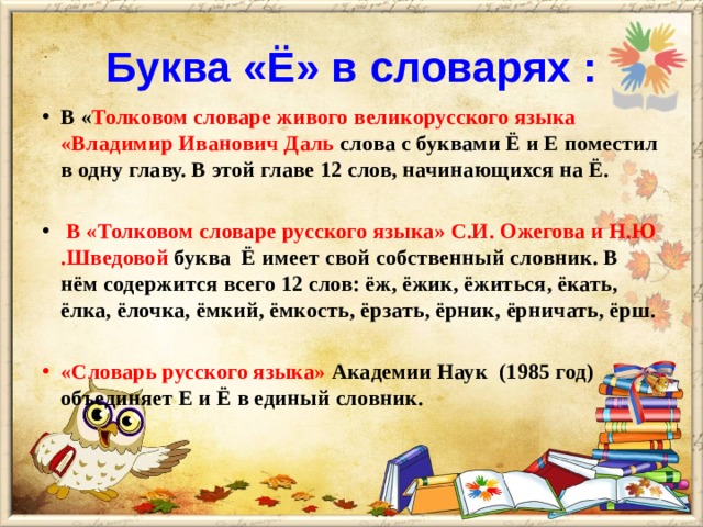 Буква «Ё» в словарях : В « Толковом словаре живого великорусского языка «Владимир Иванович Даль слова с буквами Ё и Е поместил в одну главу. В этой главе 12 слов, начинающихся на Ё.   В «Толковом словаре русского языка» С.И. Ожегова и Н.Ю .Шведовой буква Ё имеет свой собственный словник. В нём содержится всего 12 слов: ёж, ёжик, ёжиться, ёкать, ёлка, ёлочка, ёмкий, ёмкость, ёрзать, ёрник, ёрничать, ёрш.