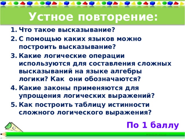 Устное повторение: Что такое высказывание? С помощью каких языков можно построить высказывание? Какие логические операции используются для составления сложных высказываний на языке алгебры логики? Как они обозначаются? Какие законы применяются для упрощения логических выражений? Как построить таблицу истинности сложного логического выражения?   По 1 баллу