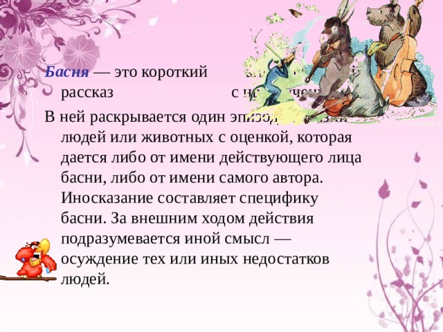 Басня — это короткий аллегорический рассказ с нравоучением. В ней раскрывается один эпизод из жизни людей или животных с оценкой, которая дается либо от имени действующего лица басни, либо от имени самого автора. Иносказание составляет специфику басни. За внешним ходом действия подразумевается иной смысл — осуждение тех или иных недостатков людей. 