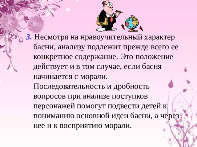 3.  Несмотря на нравоучительный характер басни, анализу подлежит прежде всего ее конкретное содержание. Это положение действует и в том случае, если басня начинается с морали. Последовательность и дробность вопросов при анализе поступков персонажей помогут подвести детей к пониманию основной идеи басни, а через нее и к восприятию морали. 