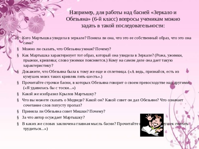 Например, для работы над басней «Зеркало и Обезьяна» (6-й класс) вопросы ученикам можно задать в такой последовательности: §   Кого Мартышка увидела в зеркале? Поняла ли она, что это ее собственный образ, что это она сама? §   Можно ли сказать, что Обезьяна умная? Почему? §   Как Мартышка характеризует тот образ, который она увидела в Зеркале? (Рожа, ужимки, прыжки, кривляка; слово ужимки поясняется.) Кому на самом деле она дает такую характеристику? §   Докажите, что Обезьяна была к тому же еще и сплетница. («А ведь, признайся, есть из кумушек моих таких кривляк пять-шесть».) §   Прочитайте строчки басни, в которых Обезьяна говорит о своем превосходстве над другими. («Я удавилась бы с тоски...») §   Какой же изобразил Крылов Мартышку? §   Что вы можете сказать о Медведе? Какой он? Какой совет он дал Обезьяне? Что означает сочетание слов попусту пропал? §   Приняла ли Обезьяна совет Мишки? Почему? §   За что автор осуждает Мартышку? §   В каких же словах заключена главная мысль басни? Прочитайте их. («Чем кумушек считать трудиться...») 