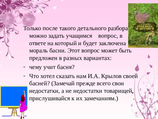 Только после такого детального разбора можно задать учащимся вопрос, в ответе на который и будет заключена мораль басни. Этот вопрос может быть предложен в разных вариантах: чему учит басня? Что хотел сказать нам И.А. Крылов своей басней? (Замечай прежде всего свои недостатки, а не недостатки товарищей, прислушивайся к их замечаниям.) 