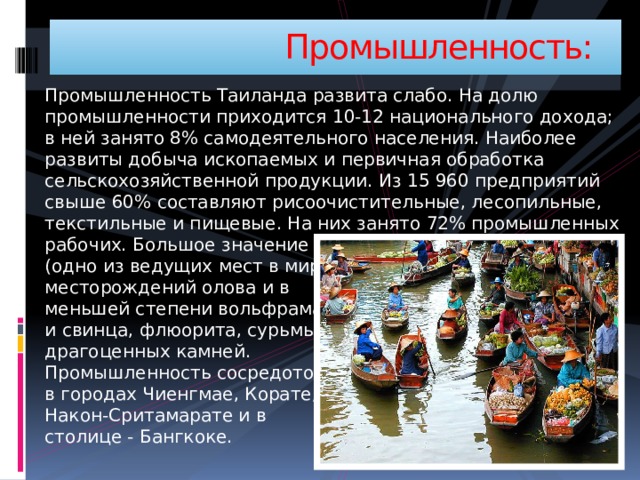  Промышленность: Промышленность Таиланда развита слабо. На долю промышленности приходится 10-12 национального дохода; в ней занято 8% самодеятельного населения. Наиболее развиты добыча ископаемых и первичная обработка сельскохозяйственной продукции. Из 15 960 предприятий свыше 60% составляют рисоочистительные, лесопильные, текстильные и пищевые. На них занято 72% промышленных рабочих. Большое значение имеет добыча руд вольфрама (одно из ведущих мест в мире). А также разработка  месторождений олова и в  меньшей степени вольфрама  и свинца, флюорита, сурьмы,  драгоценных камней.  Промышленность сосредоточена  в городах Чиенгмае, Корате,  Након-Сритамарате и в  столице - Бангкоке. 