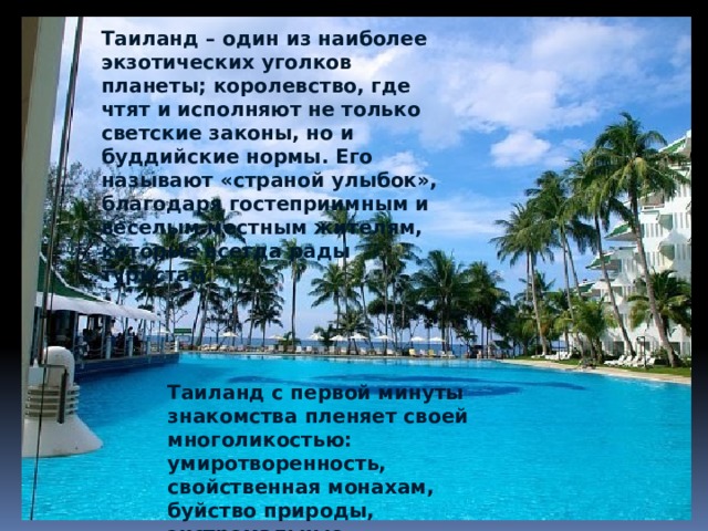 Таиланд – один из наиболее экзотических уголков планеты; королевство, где чтят и исполняют не только светские законы, но и буддийские нормы. Его называют «страной улыбок», благодаря гостеприимным и веселым местным жителям, которые всегда рады туристам.   Таиланд с первой минуты знакомства пленяет своей многоликостью: умиротворенность, свойственная монахам, буйство природы, экстремальные приключения. 