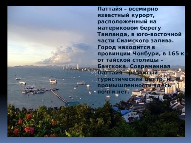 Паттайя – всемирно известный курорт, расположенный на материковом берегу Таиланда, в юго-восточной части Сиамского залива. Город находится в провинции Чонбури, в 165 км от тайской столицы – Бангкока. Современная Паттайя – развитый туристический центр, и промышленности здесь почти нет. 