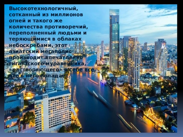Высокотехнологичный, сотканный из миллионов огней и такого же количества противоречий, переполненный людьми и теряющимися в облаках небоскребами, этот азиатский мегаполис производит впечатление гигантского муравейника, «растворяющего» в себе все, что в него попадает. 