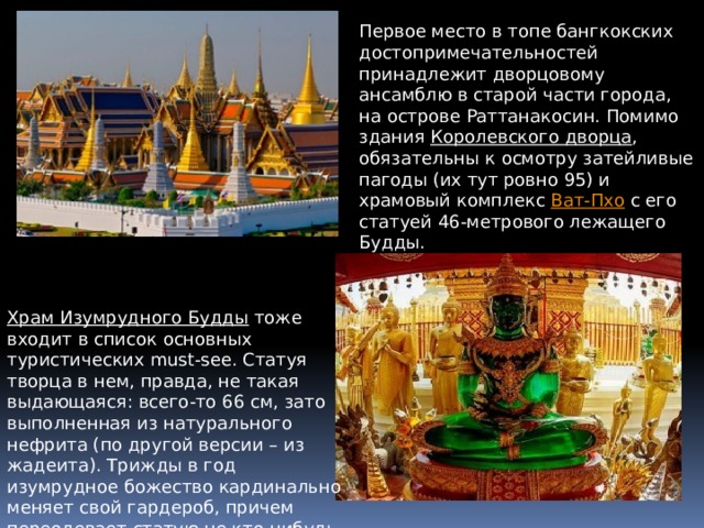 Первое место в топе бангкокских достопримечательностей принадлежит дворцовому ансамблю в старой части города, на острове Раттанакосин. Помимо здания  Королевского дворца , обязательны к осмотру затейливые пагоды (их тут ровно 95) и храмовый комплекс  Ват-Пхо  с его статуей 46-метрового лежащего Будды.  Храм Изумрудного Будды   тоже входит в список основных туристических must-see. Статуя творца в нем, правда, не такая выдающаяся: всего-то 66 см, зато выполненная из натурального нефрита (по другой версии – из жадеита). Трижды в год изумрудное божество кардинально меняет свой гардероб, причем переодевает статую не кто-нибудь, а сам король. 