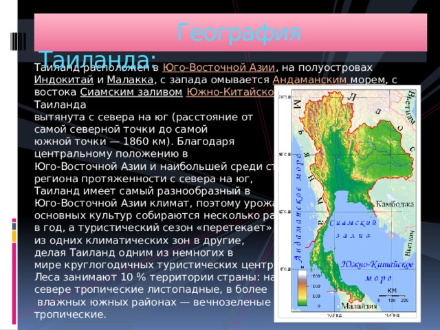  География Таиланда: Таиланд расположен в Юго-Восточной Азии , на полуостровах Индокитай и Малакка , с запада омывается Андаманским морем , с востока Сиамским заливом  Южно-Китайского моря . Территория Таиланда  вытянута с севера на юг (расстояние от  самой северной точки до самой  южной точки — 1860 км). Благодаря  центральному положению в  Юго-Восточной Азии и наибольшей среди стран  региона протяженности с севера на юг,  Таиланд имеет самый разнообразный в  Юго-Восточной Азии климат, поэтому урожаи  основных культур собираются несколько раз  в год, а туристический сезон «перетекает»  из одних климатических зон в другие,  делая Таиланд одним из немногих в  мире круглогодичных туристических центров.  Леса занимают 10 % территории страны: на  севере тропические листопадные, в более  влажных южных районах — вечнозеленые  тропические. 