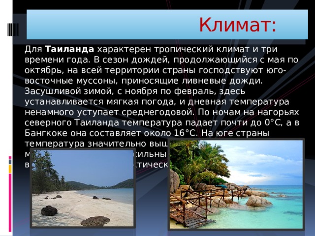  Климат: Для Таиланда характерен тропический климат и три времени года. В сезон дождей, продолжающийся с мая по октябрь, на всей территории страны господствуют юго-восточные муссоны, приносящие ливневые дожди. Засушливой зимой, с ноября по февраль, здесь устанавливается мягкая погода, и дневная температура ненамного уступает среднегодовой. По ночам на нагорьях северного Таиланда температура падает почти до 0°С, а в Бангкоке она составляет около 16°С. На юге страны температура значительно выше. В сезон жары - с марта по май - устанавливается сильный зной и высокая влажность воздуха, а осадков практически не бывает. 